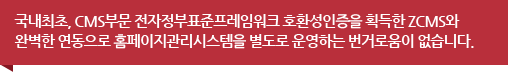 국내최초, CMS부문 전자정부표준프레임워크 호환성인증을 획득한 ZCMS와 완벽한 연동으로 홈페이지관리시스템을 별도로 운영하는 번거로움이 없습니다.